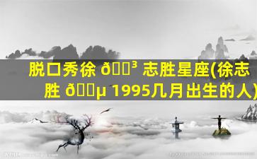 脱口秀徐 🐳 志胜星座(徐志胜 🌵 1995几月出生的人)